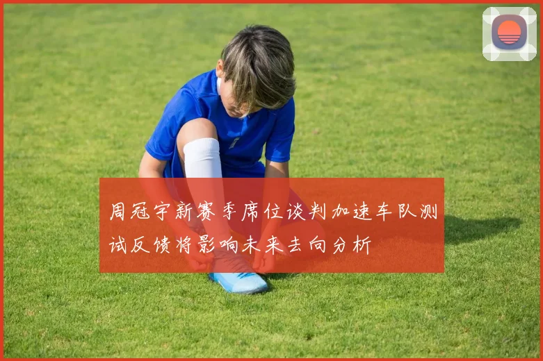 周冠宇新赛季席位谈判加速车队测试反馈将影响未来去向分析