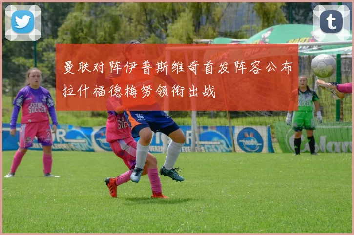 曼联对阵伊普斯维奇首发阵容公布拉什福德梅努领衔出战