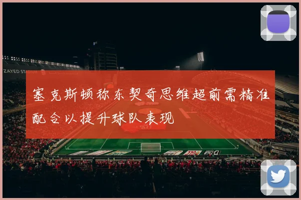 塞克斯顿称东契奇思维超前需精准配合以提升球队表现