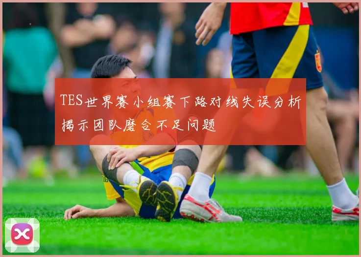 TES世界赛小组赛下路对线失误分析揭示团队磨合不足问题