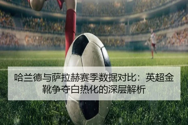 哈兰德与萨拉赫赛季数据对比：英超金靴争夺白热化的深层解析