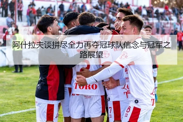 阿什拉夫谈拼尽全力再夺冠球队信念与冠军之路展望